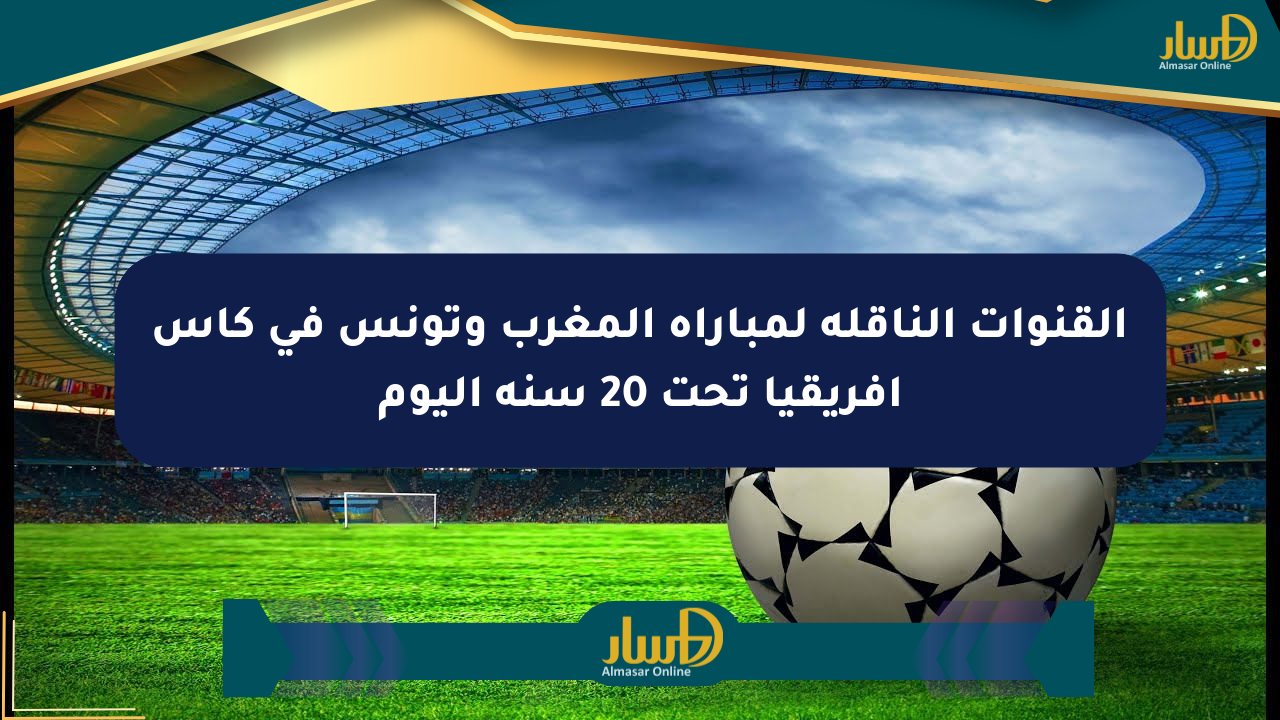 القنوات الناقلة لمباراة المغرب وتونس في كأس إفريقيا تحت 20 سنة اليوم